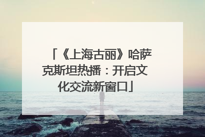 《上海古丽》哈萨克斯坦热播：开启文化交流新窗口