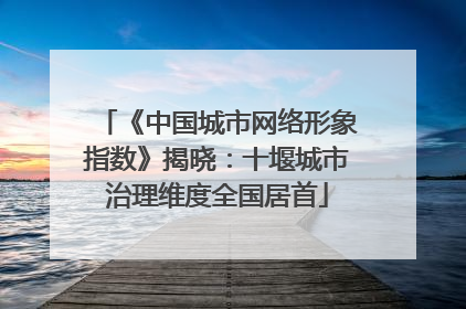 《中国城市网络形象指数》揭晓：十堰城市治理维度全国居首