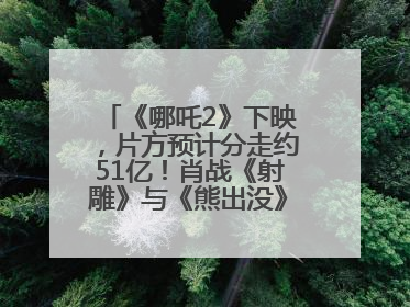 《哪吒2》下映，片方预计分走约51亿！肖战《射雕》与《熊出没》今晚都将下映