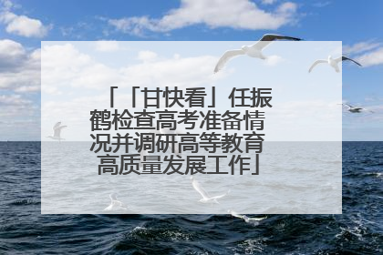 「甘快看」任振鹤检查高考准备情况并调研高等教育高质量发展工作