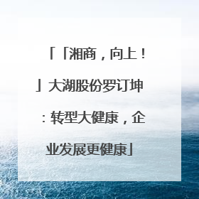 「湘商，向上！」大湖股份罗订坤：转型大健康，企业发展更健康