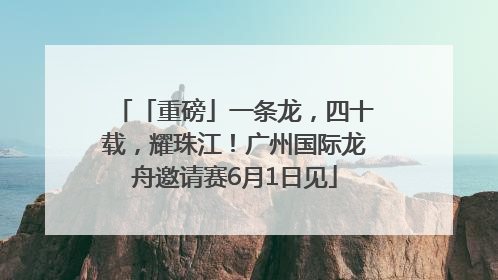 「重磅」一条龙，四十载，耀珠江！广州国际龙舟邀请赛6月1日见