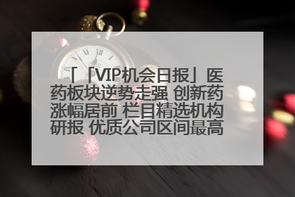 「VIP机会日报」医药板块逆势走强 创新药涨幅居前 栏目精选机构研报 优质公司区间最高涨34.9%