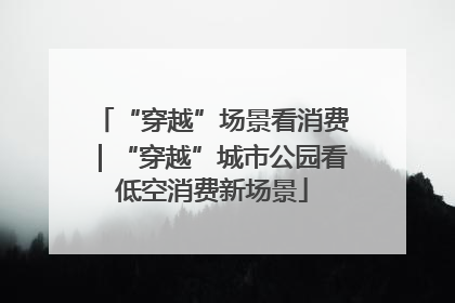 “穿越”场景看消费｜“穿越”城市公园看低空消费新场景