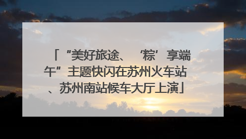 “美好旅途、‘粽’享端午”主题快闪在苏州火车站、苏州南站候车大厅上演