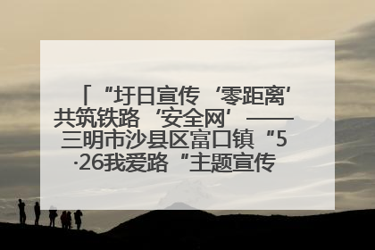 “圩日宣传‘零距离’共筑铁路‘安全网’——三明市沙县区富口镇“5·26我爱路“主题宣传活动成效显著