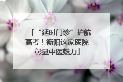 “延时门诊”护航高考！衡阳这家医院彰显中医魅力