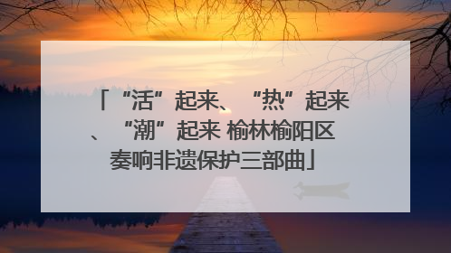 “活”起来、“热”起来、“潮”起来 榆林榆阳区奏响非遗保护三部曲