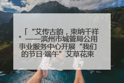 “艾传古韵，束纳千祥”——滨州市城管局公用事业服务中心开展“我们的节日·端午”艾草花束制作主题活动