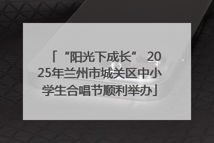 “阳光下成长” 2025年兰州市城关区中小学生合唱节顺利举办