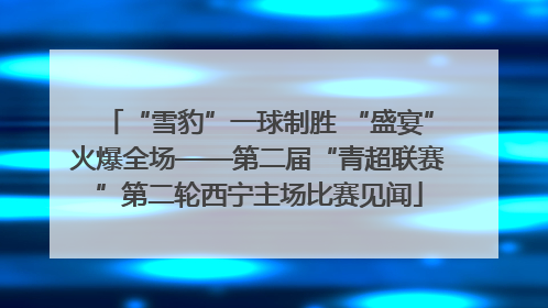 “雪豹”一球制胜 “盛宴”火爆全场——第二届“青超联赛”第二轮西宁主场比赛见闻