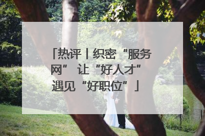 热评丨织密“服务网” 让“好人才”遇见“好职位”