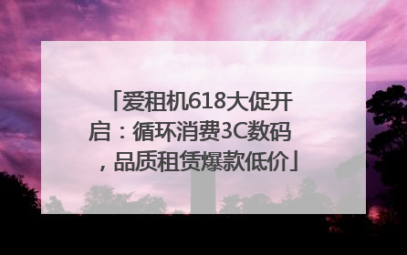 爱租机618大促开启：循环消费3C数码，品质租赁爆款低价