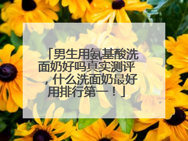 男生用氨基酸洗面奶好吗真实测评，什么洗面奶最好用排行第一！