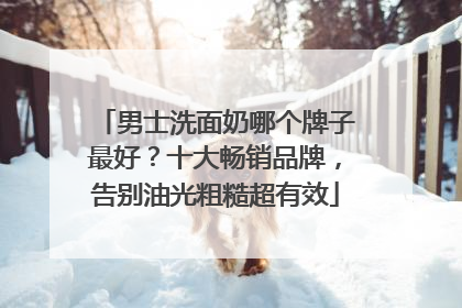 男士洗面奶哪个牌子最好？十大畅销品牌，告别油光粗糙超有效