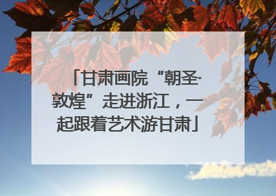 甘肃画院“朝圣·敦煌”走进浙江，一起跟着艺术游甘肃