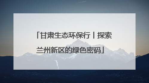 甘肃生态环保行丨探索兰州新区的绿色密码