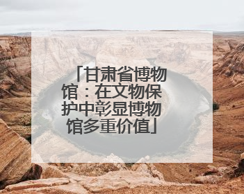 甘肃省博物馆：在文物保护中彰显博物馆多重价值