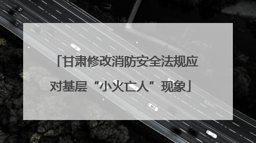 甘肃修改消防安全法规应对基层“小火亡人”现象