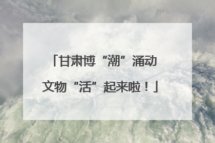 甘肃博“潮”涌动 文物“活”起来啦！