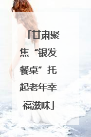 甘肃聚焦“银发餐桌”托起老年幸福滋味