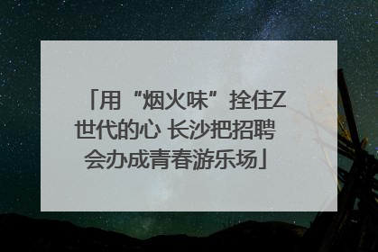 用“烟火味”拴住Z世代的心 长沙把招聘会办成青春游乐场