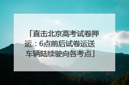 直击北京高考试卷押运：6点前后试卷运送车辆陆续驶向各考点