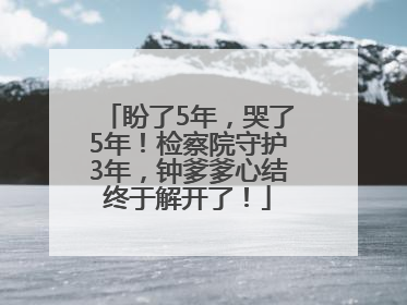 盼了5年，哭了5年！检察院守护3年，钟爹爹心结终于解开了！