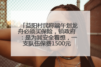 益阳村民称端午划龙舟必须买保险，镇政府：是为其安全着想，一支队伍保费1500元到2500元