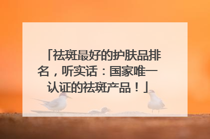 祛斑最好的护肤品排名，听实话：国家唯一认证的祛斑产品！