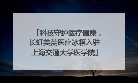 科技守护医疗健康，长虹美菱医疗冰箱入驻上海交通大学医学院