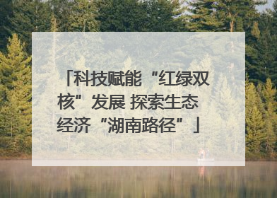 科技赋能“红绿双核”发展 探索生态经济“湖南路径”