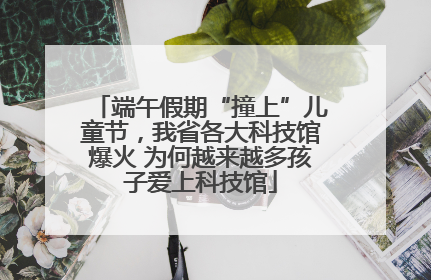 端午假期“撞上”儿童节，我省各大科技馆爆火 为何越来越多孩子爱上科技馆
