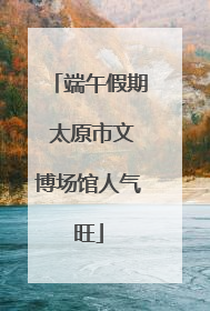 端午假期 太原市文博场馆人气旺