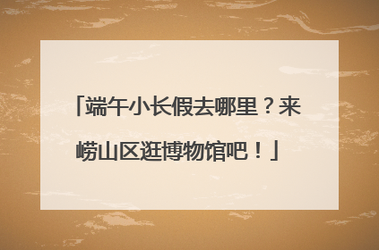 端午小长假去哪里？来崂山区逛博物馆吧！
