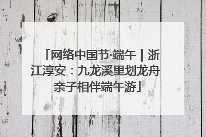 网络中国节·端午｜浙江淳安：九龙溪里划龙舟 亲子相伴端午游