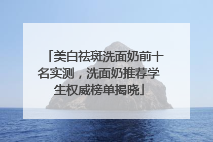 美白祛斑洗面奶前十名实测，洗面奶推荐学生权威榜单揭晓