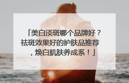 美白淡斑哪个品牌好？祛斑效果好的护肤品推荐，焕白肌肤养成系！