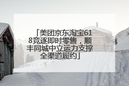 美团京东淘宝618竞逐即时零售，顺丰同城中立运力支撑全渠道履约