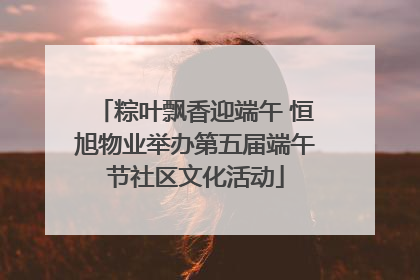 粽叶飘香迎端午 恒旭物业举办第五届端午节社区文化活动