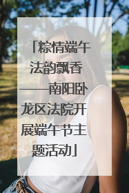 粽情端午 法韵飘香——南阳卧龙区法院开展端午节主题活动
