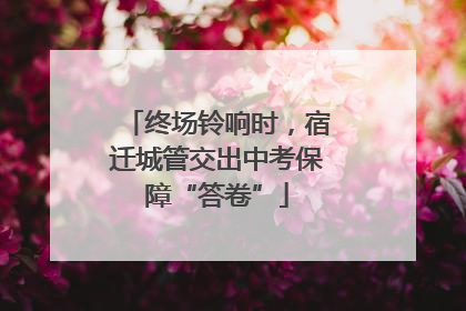 终场铃响时，宿迁城管交出中考保障“答卷”