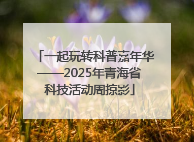 一起玩转科普嘉年华——2025年青海省科技活动周掠影