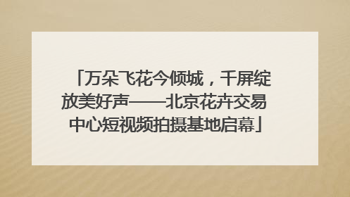 万朵飞花今倾城，千屏绽放美好声——北京花卉交易中心短视频拍摄基地启幕