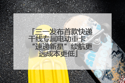 三一发布首款快递干线专属电动重卡 “速递新星”续航更远成本更低