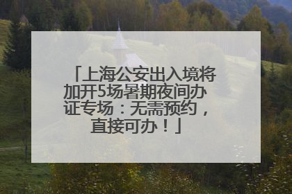 上海公安出入境将加开5场暑期夜间办证专场：无需预约，直接可办！