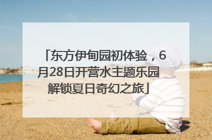 东方伊甸园初体验，6月28日开营水主题乐园解锁夏日奇幻之旅