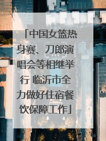 中国女篮热身赛、刀郎演唱会等相继举行 临沂市全力做好住宿餐饮保障工作