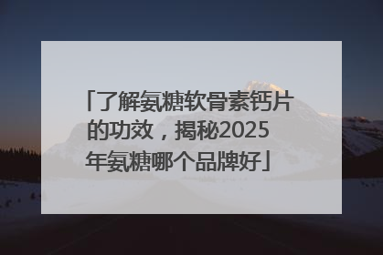 了解氨糖软骨素钙片的功效，揭秘2025年氨糖哪个品牌好