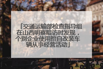 交通运输部检查指导组在山西明察暗访时发现，个别企业使用擅自改装车辆从事经营活动